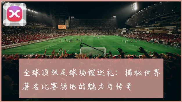 全球顶级足球场馆巡礼：揭秘世界著名比赛场地的魅力与传奇