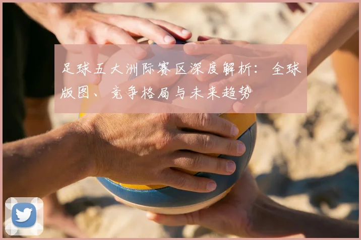 足球五大洲际赛区深度解析:全球版图、竞争格局与未来趋势