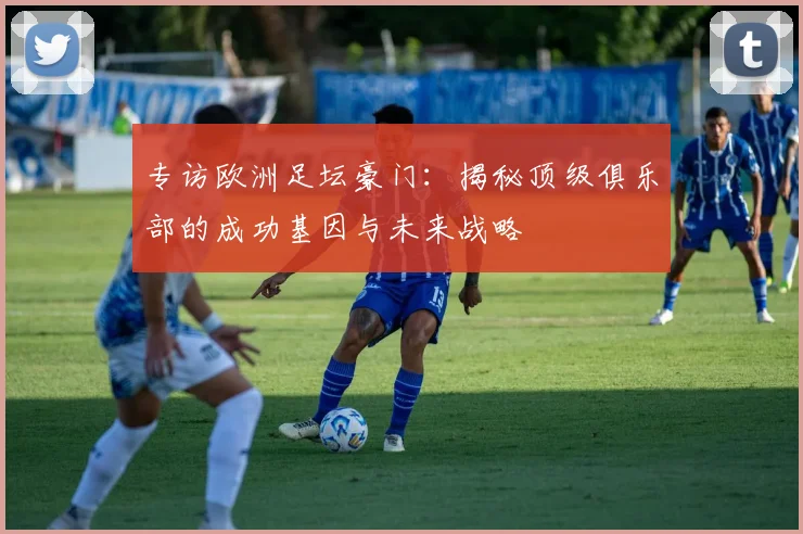 专访欧洲足坛豪门：揭秘顶级俱乐部的成功基因与未来战略