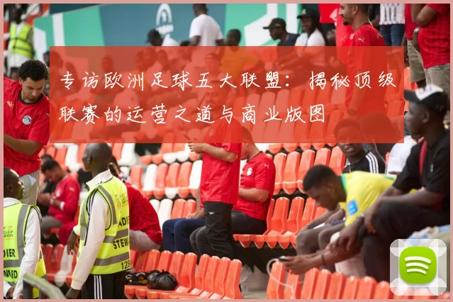 专访欧洲足球五大联盟：揭秘顶级联赛的运营之道与商业版图