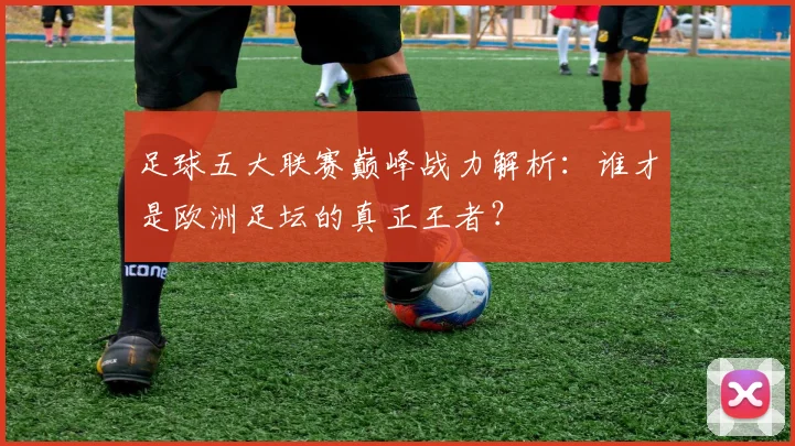 足球五大联赛巅峰战力解析：谁才是欧洲足坛的真正王者？