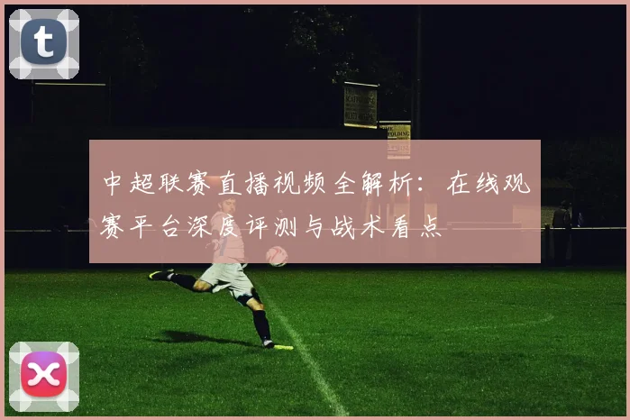 中超联赛直播视频全解析：在线观赛平台深度评测与战术看点