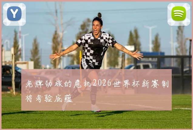 老牌劲旅的危机2026世界杯新赛制将考验底蕴