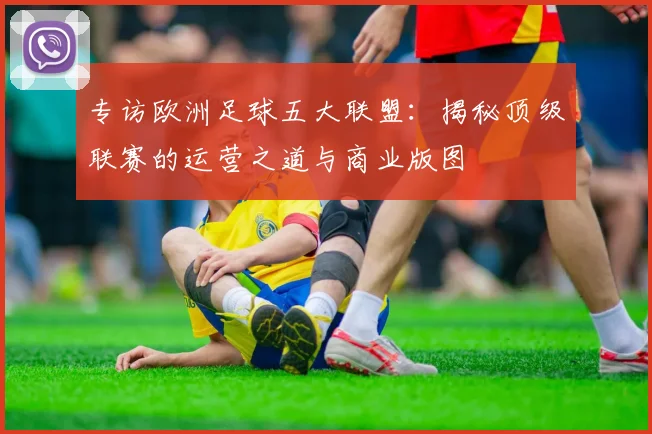 专访欧洲足球五大联盟：揭秘顶级联赛的运营之道与商业版图