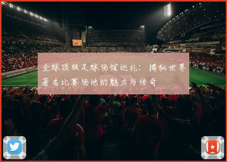 全球顶级足球场馆巡礼：揭秘世界著名比赛场地的魅力与传奇