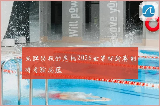 老牌劲旅的危机2026世界杯新赛制将考验底蕴